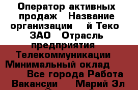 Оператор активных продаж › Название организации ­ Aй-Теко, ЗАО › Отрасль предприятия ­ Телекоммуникации › Минимальный оклад ­ 18 000 - Все города Работа » Вакансии   . Марий Эл респ.,Йошкар-Ола г.